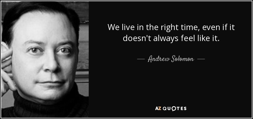 We live in the right time, even if it doesn't always feel like it. - Andrew Solomon