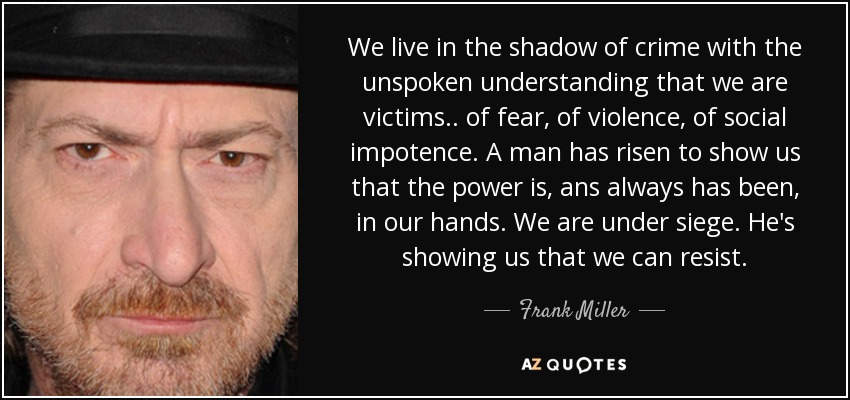 We live in the shadow of crime with the unspoken understanding that we are victims.. of fear, of violence, of social impotence. A man has risen to show us that the power is, ans always has been, in our hands. We are under siege. He's showing us that we can resist. - Frank Miller