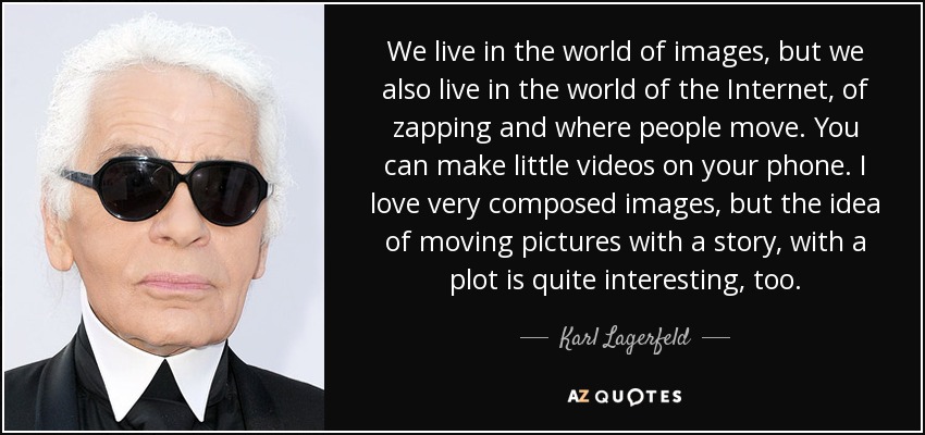 We live in the world of images, but we also live in the world of the Internet, of zapping and where people move. You can make little videos on your phone. I love very composed images, but the idea of moving pictures with a story, with a plot is quite interesting, too. - Karl Lagerfeld