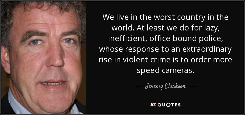We live in the worst country in the world. At least we do for lazy, inefficient, office-bound police, whose response to an extraordinary rise in violent crime is to order more speed cameras. - Jeremy Clarkson
