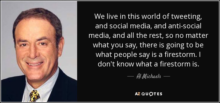 We live in this world of tweeting, and social media, and anti-social media, and all the rest, so no matter what you say, there is going to be what people say is a firestorm. I don't know what a firestorm is. - Al Michaels
