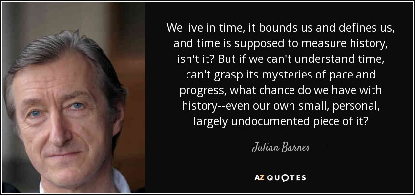 We live in time, it bounds us and defines us, and time is supposed to measure history, isn't it? But if we can't understand time, can't grasp its mysteries of pace and progress, what chance do we have with history--even our own small, personal, largely undocumented piece of it? - Julian Barnes