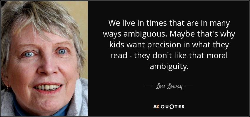 We live in times that are in many ways ambiguous. Maybe that's why kids want precision in what they read - they don't like that moral ambiguity. - Lois Lowry
