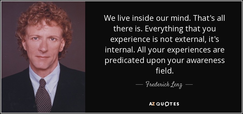 We live inside our mind. That's all there is. Everything that you experience is not external, it's internal. All your experiences are predicated upon your awareness field. - Frederick Lenz