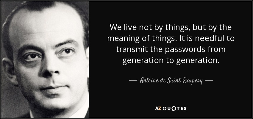 We live not by things, but by the meaning of things. It is needful to transmit the passwords from generation to generation. - Antoine de Saint-Exupery