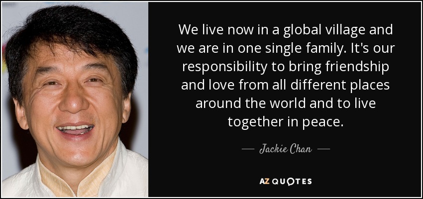 We live now in a global village and we are in one single family. It's our responsibility to bring friendship and love from all different places around the world and to live together in peace. - Jackie Chan