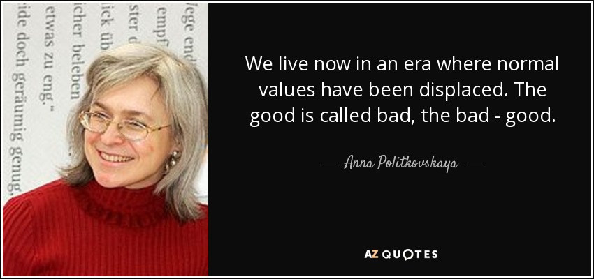 We live now in an era where normal values have been displaced. The good is called bad, the bad - good. - Anna Politkovskaya