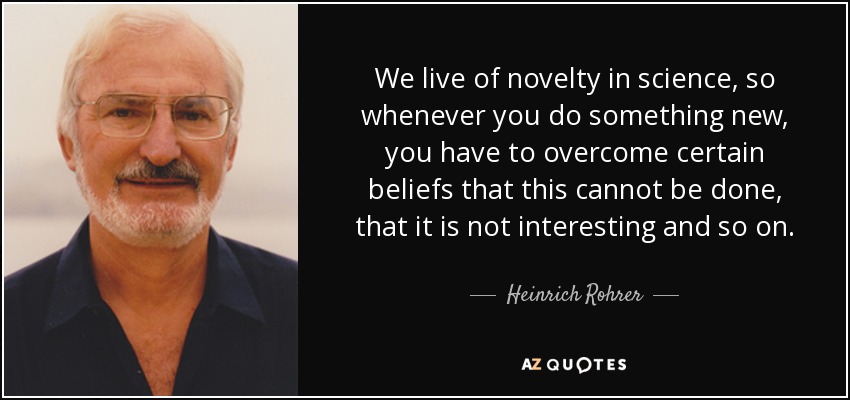 We live of novelty in science, so whenever you do something new, you have to overcome certain beliefs that this cannot be done, that it is not interesting and so on. - Heinrich Rohrer