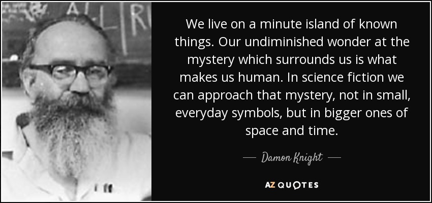 We live on a minute island of known things. Our undiminished wonder at the mystery which surrounds us is what makes us human. In science fiction we can approach that mystery, not in small, everyday symbols, but in bigger ones of space and time. - Damon Knight