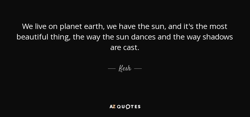 We live on planet earth, we have the sun, and it's the most beautiful thing, the way the sun dances and the way shadows are cast. - Kesh