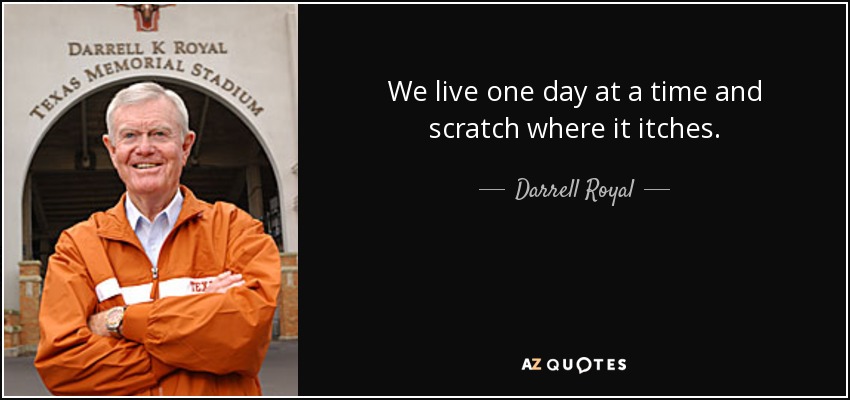 We live one day at a time and scratch where it itches. - Darrell Royal