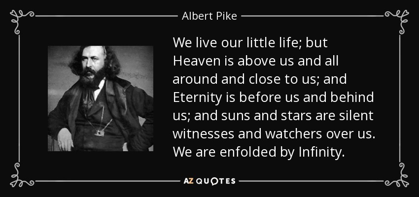 We live our little life; but Heaven is above us and all around and close to us; and Eternity is before us and behind us; and suns and stars are silent witnesses and watchers over us. We are enfolded by Infinity. - Albert Pike