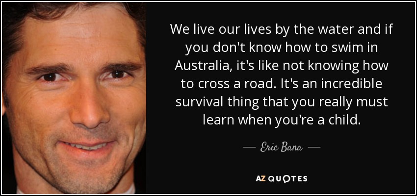 We live our lives by the water and if you don't know how to swim in Australia, it's like not knowing how to cross a road. It's an incredible survival thing that you really must learn when you're a child. - Eric Bana