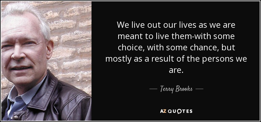 We live out our lives as we are meant to live them-with some choice, with some chance, but mostly as a result of the persons we are. - Terry Brooks