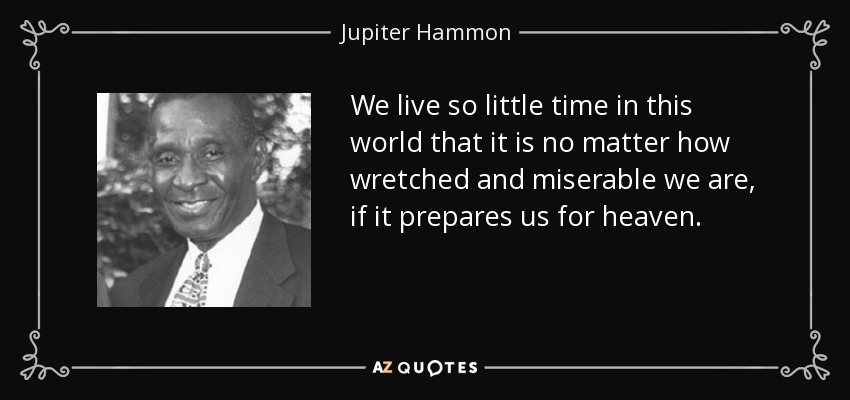 We live so little time in this world that it is no matter how wretched and miserable we are, if it prepares us for heaven. - Jupiter Hammon