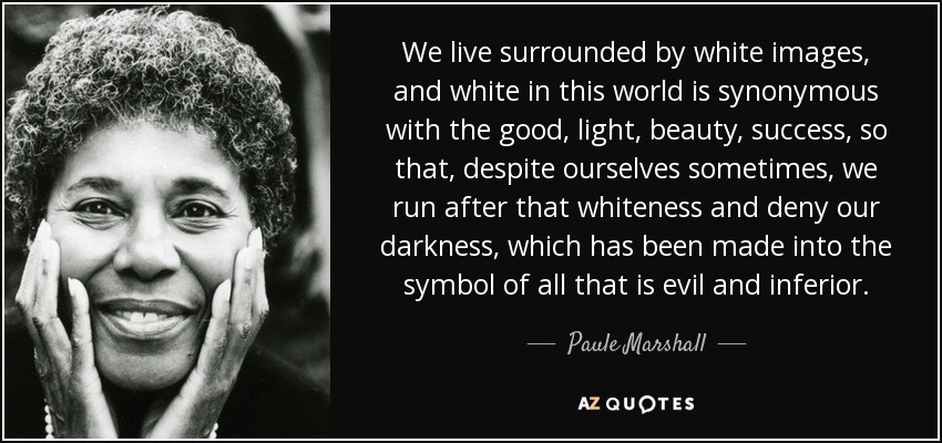 We live surrounded by white images, and white in this world is synonymous with the good, light, beauty, success, so that, despite ourselves sometimes, we run after that whiteness and deny our darkness, which has been made into the symbol of all that is evil and inferior. - Paule Marshall