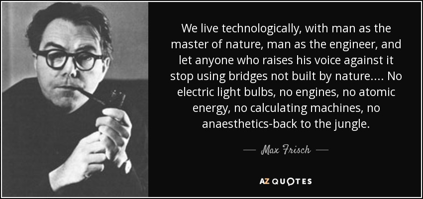 We live technologically, with man as the master of nature, man as the engineer, and let anyone who raises his voice against it stop using bridges not built by nature.... No electric light bulbs, no engines, no atomic energy, no calculating machines, no anaesthetics-back to the jungle. - Max Frisch