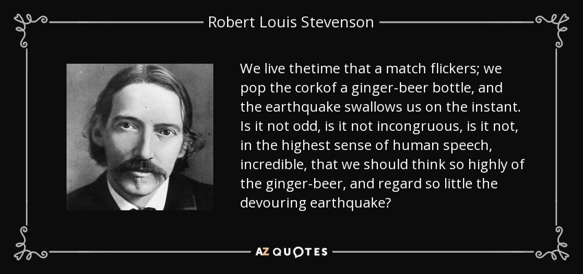 We live thetime that a match flickers; we pop the corkof a ginger-beer bottle, and the earthquake swallows us on the instant. Is it not odd, is it not incongruous, is it not, in the highest sense of human speech, incredible, that we should think so highly of the ginger-beer, and regard so little the devouring earthquake? - Robert Louis Stevenson