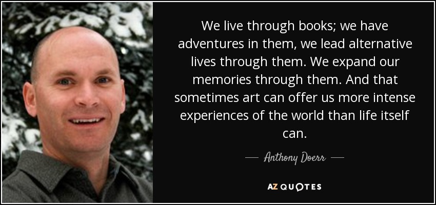 We live through books; we have adventures in them, we lead alternative lives through them. We expand our memories through them. And that sometimes art can offer us more intense experiences of the world than life itself can. - Anthony Doerr