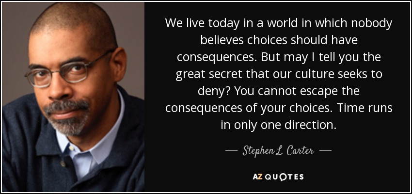 We live today in a world in which nobody believes choices should have consequences. But may I tell you the great secret that our culture seeks to deny? You cannot escape the consequences of your choices. Time runs in only one direction. - Stephen L. Carter