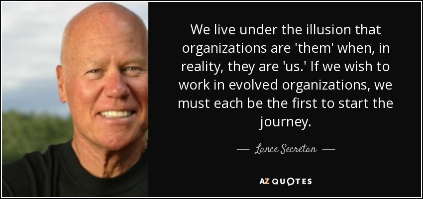 We live under the illusion that organizations are 'them' when, in reality, they are 'us.' If we wish to work in evolved organizations, we must each be the first to start the journey. - Lance Secretan