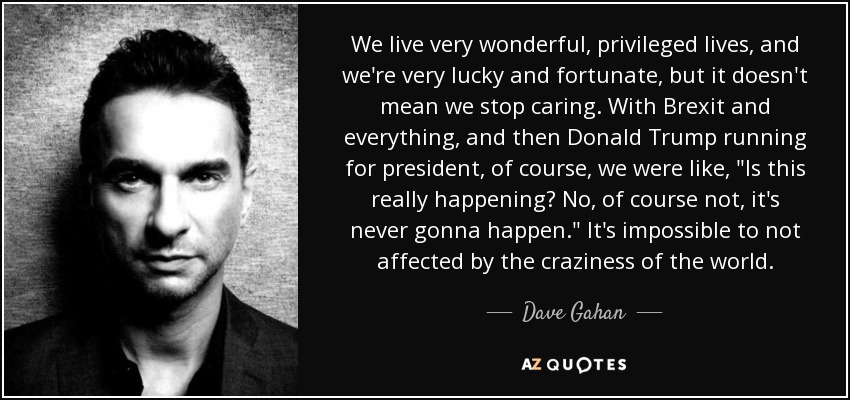 We live very wonderful, privileged lives, and we're very lucky and fortunate, but it doesn't mean we stop caring. With Brexit and everything, and then Donald Trump running for president, of course, we were like, 