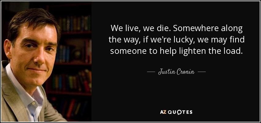 We live, we die. Somewhere along the way, if we're lucky, we may find someone to help lighten the load. - Justin Cronin