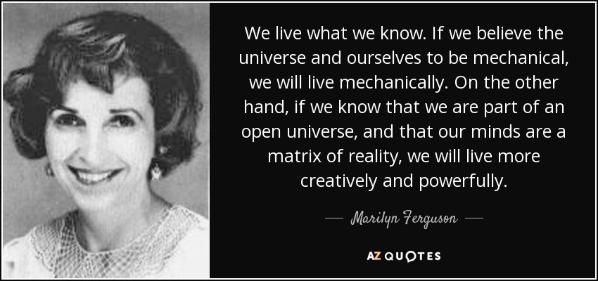 We live what we know. If we believe the universe and ourselves to be mechanical, we will live mechanically. On the other hand, if we know that we are part of an open universe, and that our minds are a matrix of reality, we will live more creatively and powerfully. - Marilyn Ferguson