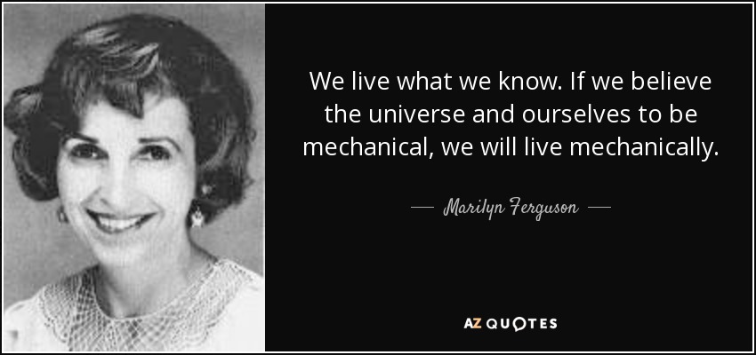We live what we know. If we believe the universe and ourselves to be mechanical, we will live mechanically. - Marilyn Ferguson