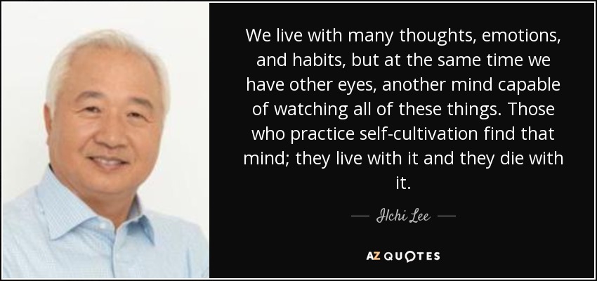 We live with many thoughts, emotions, and habits, but at the same time we have other eyes, another mind capable of watching all of these things. Those who practice self-cultivation find that mind; they live with it and they die with it. - Ilchi Lee