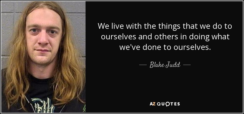 We live with the things that we do to ourselves and others in doing what we've done to ourselves. - Blake Judd