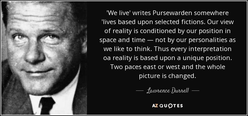 'We live' writes Pursewarden somewhere 'lives based upon selected fictions. Our view of reality is conditioned by our position in space and time — not by our personalities as we like to think. Thus every interpretation oа reality is based upon a unique position. Two paces east or west and the whole picture is changed. - Lawrence Durrell