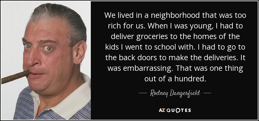 We lived in a neighborhood that was too rich for us. When I was young, I had to deliver groceries to the homes of the kids I went to school with. I had to go to the back doors to make the deliveries. It was embarrassing. That was one thing out of a hundred. - Rodney Dangerfield