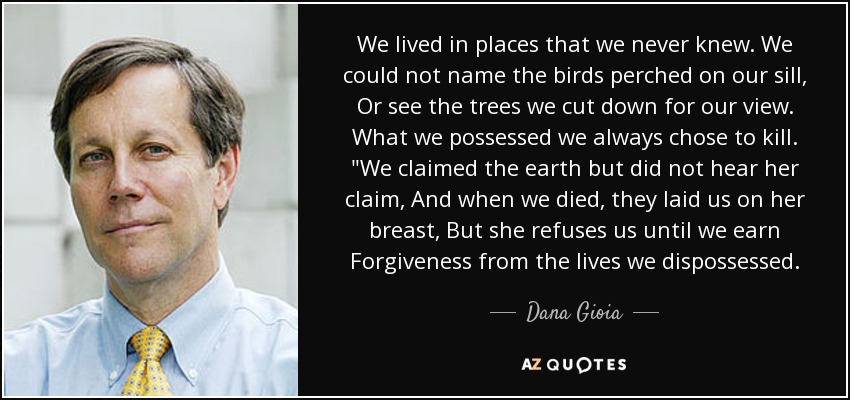 We lived in places that we never knew. We could not name the birds perched on our sill, Or see the trees we cut down for our view. What we possessed we always chose to kill. 