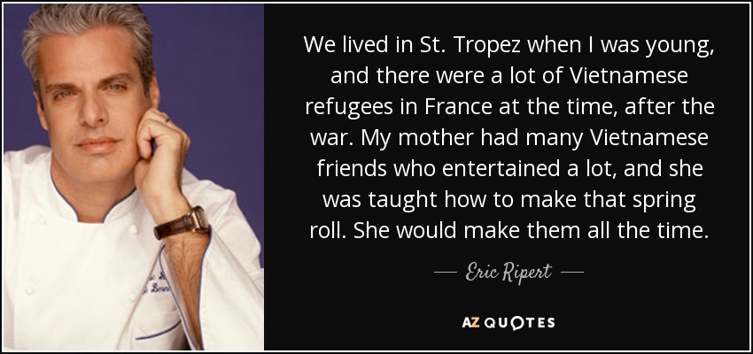 We lived in St. Tropez when I was young, and there were a lot of Vietnamese refugees in France at the time, after the war. My mother had many Vietnamese friends who entertained a lot, and she was taught how to make that spring roll. She would make them all the time. - Eric Ripert