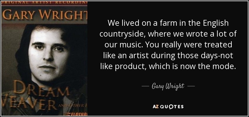 We lived on a farm in the English countryside, where we wrote a lot of our music. You really were treated like an artist during those days-not like product, which is now the mode. - Gary Wright