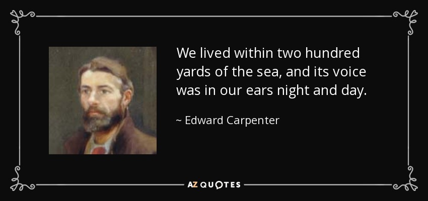 We lived within two hundred yards of the sea, and its voice was in our ears night and day. - Edward Carpenter