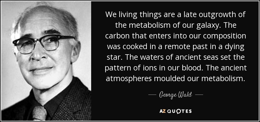 We living things are a late outgrowth of the metabolism of our galaxy. The carbon that enters into our composition was cooked in a remote past in a dying star. The waters of ancient seas set the pattern of ions in our blood. The ancient atmospheres moulded our metabolism. - George Wald