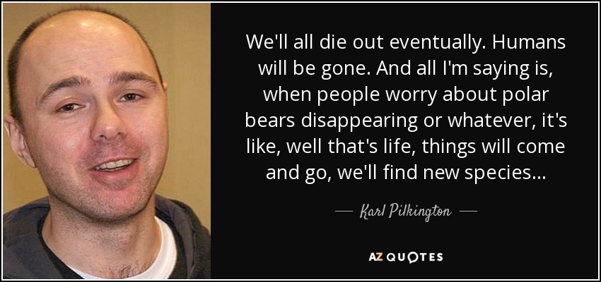 We'll all die out eventually. Humans will be gone. And all I'm saying is, when people worry about polar bears disappearing or whatever, it's like, well that's life, things will come and go, we'll find new species... - Karl Pilkington