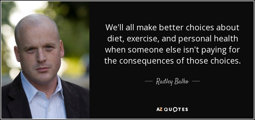 We'll all make better choices about diet, exercise, and personal health when someone else isn't paying for the consequences of those choices. - Radley Balko