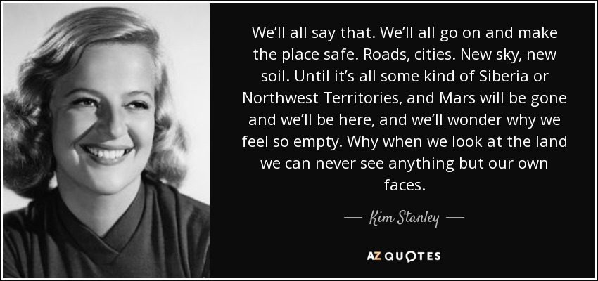 We’ll all say that. We’ll all go on and make the place safe. Roads, cities. New sky, new soil. Until it’s all some kind of Siberia or Northwest Territories, and Mars will be gone and we’ll be here, and we’ll wonder why we feel so empty. Why when we look at the land we can never see anything but our own faces. - Kim Stanley