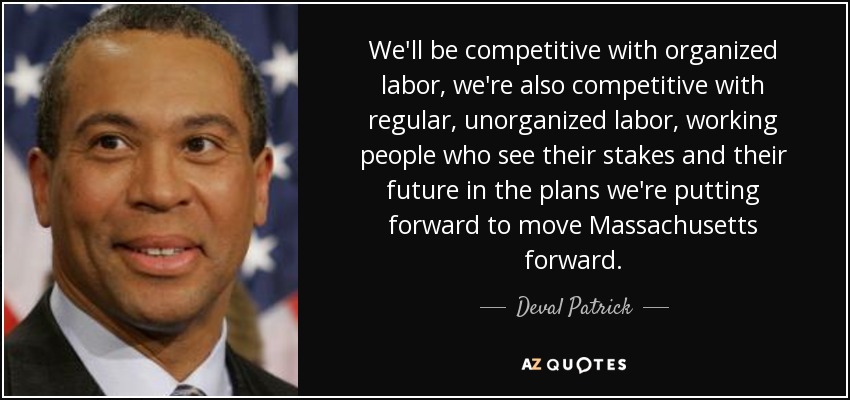 We'll be competitive with organized labor, we're also competitive with regular, unorganized labor, working people who see their stakes and their future in the plans we're putting forward to move Massachusetts forward. - Deval Patrick