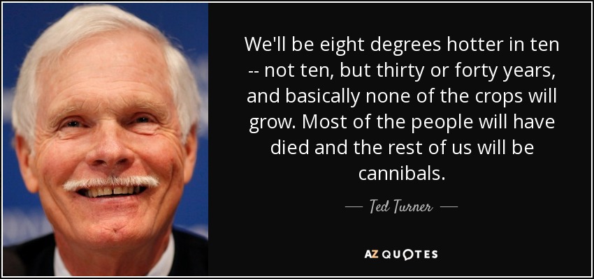 We'll be eight degrees hotter in ten -- not ten, but thirty or forty years, and basically none of the crops will grow. Most of the people will have died and the rest of us will be cannibals. - Ted Turner