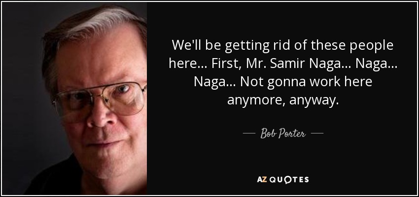 We'll be getting rid of these people here... First, Mr. Samir Naga... Naga... Naga... Not gonna work here anymore, anyway. - Bob Porter