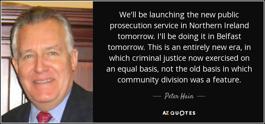 We'll be launching the new public prosecution service in Northern Ireland tomorrow. I'll be doing it in Belfast tomorrow. This is an entirely new era, in which criminal justice now exercised on an equal basis, not the old basis in which community division was a feature. - Peter Hain