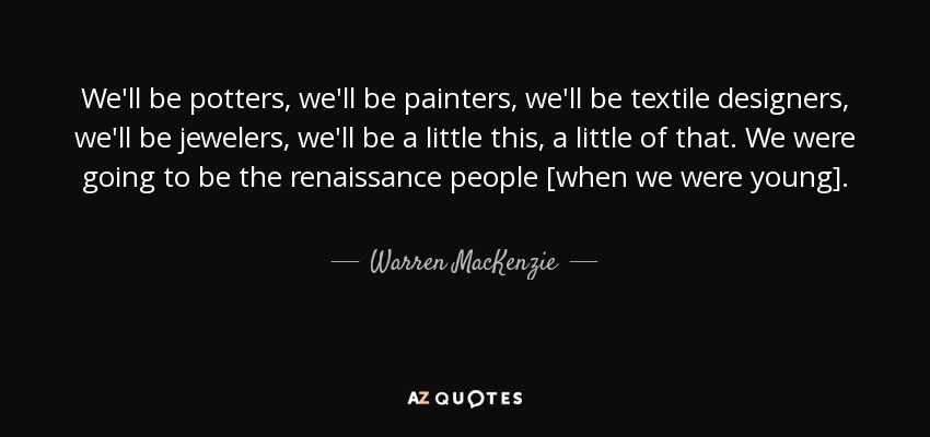 We'll be potters, we'll be painters, we'll be textile designers, we'll be jewelers, we'll be a little this, a little of that. We were going to be the renaissance people [when we were young]. - Warren MacKenzie