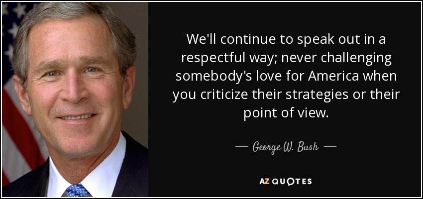We'll continue to speak out in a respectful way; never challenging somebody's love for America when you criticize their strategies or their point of view. - George W. Bush