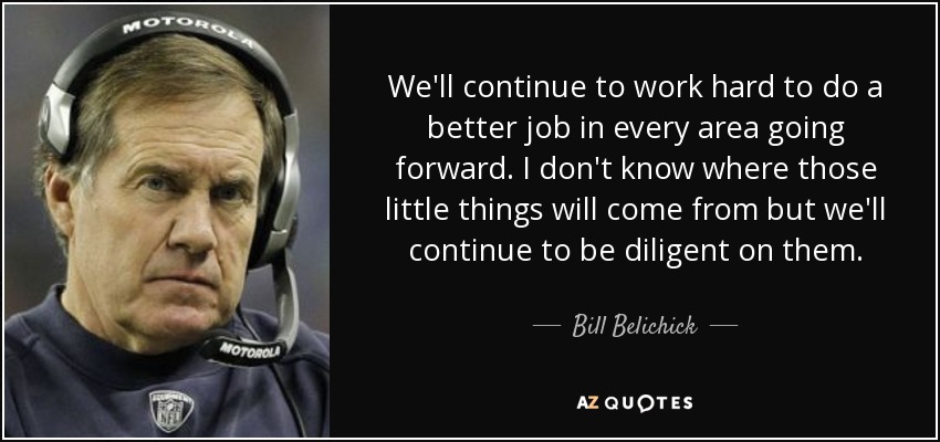 We'll continue to work hard to do a better job in every area going forward. I don't know where those little things will come from but we'll continue to be diligent on them. - Bill Belichick