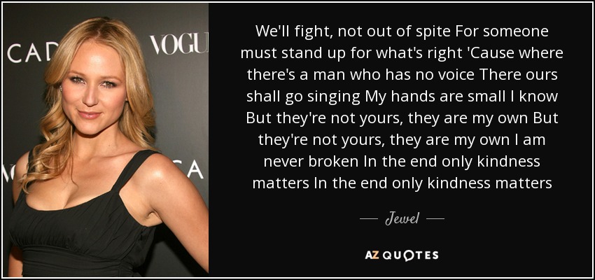 We'll fight, not out of spite For someone must stand up for what's right 'Cause where there's a man who has no voice There ours shall go singing My hands are small I know But they're not yours, they are my own But they're not yours, they are my own I am never broken In the end only kindness matters In the end only kindness matters - Jewel