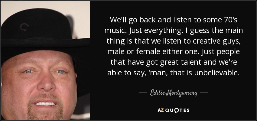 We'll go back and listen to some 70's music. Just everything. I guess the main thing is that we listen to creative guys, male or female either one. Just people that have got great talent and we're able to say, 'man, that is unbelievable. - Eddie Montgomery